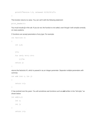 printf("Version 1.0, released 12/26/91n"); 
} 
This function returns no value. You can call it with the following statement: 
print_header(); 
You must include () in the call. If you do not, the function is not called, even though it will compile correctly 
on many systems. 
C functions can accept parameters of any type. For example: 
int fact(int i) 
{ 
int j,k; 
j=1; 
for (k=2; k<=i; k++) 
j=j*k; 
return j; 
} 
returns the factorial of i, which is passed in as an integer parameter. Separate multiple parameters with 
commas: 
int add (int i, int j) 
{ 
return i+j; 
} 
C has evolved over the years. You will sometimes see functions such as add written in the "old style," as 
shown below: 
int add(i,j) 
int i; 
int j; 
{ 
return i+j; 
 
