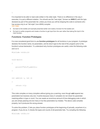 } 
It is important to be able to read code written in the older style. There is no difference in the way it 
executes; it is just a different notation. You should use the "new style," (known as ANSI C) with the type 
declared as part of the parameter list, unless you know you will be shipping the code to someone who 
has access only to an "old style" (non-ANSI) compiler. 
TRY THIS! 
 Go back to the bubble sort example presented earlier and create a function for the bubble sort. 
 Go back to earlier programs and create a function to get input from the user rather than taking the input in the 
main function. 
Functions: Function Prototypes 
It is now considered good form to use function prototypes for all functions in your program. A prototype 
declares the function name, its parameters, and its return type to the rest of the program prior to the 
function's actual declaration. To understand why function prototypes are useful, enter the following code 
and run it: 
#include <stdio.h> 
void main() 
{ 
printf("%dn",add(3)); 
} 
int add(int i, int j) 
{ 
return i+j; 
} 
This code compiles on many compilers without giving you a warning, even though add expects two 
parameters but receives only one. It works because many C compilers do not check for parameter 
matching either in type or count. You can waste an enormous amount of time debugging code in which 
you are simply passing one too many or too few parameters by mistake. The above code compiles 
properly, but it produces the wrong answer. 
To solve this problem, C lets you place function prototypes at the beginning of (actually, anywhere in) a 
program. If you do so, C checks the types and counts of all parameter lists. Try compiling the following: 
#include <stdio.h> 
 