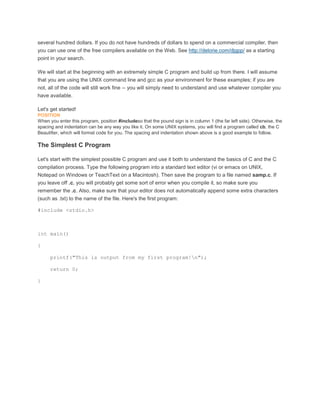 several hundred dollars. If you do not have hundreds of dollars to spend on a commercial compiler, then 
you can use one of the free compilers available on the Web. See http://delorie.com/djgpp/ as a starting 
point in your search. 
We will start at the beginning with an extremely simple C program and build up from there. I will assume 
that you are using the UNIX command line and gcc as your environment for these examples; if you are 
not, all of the code will still work fine -- you will simply need to understand and use whatever compiler you 
have available. 
Let's get started! 
POSITION 
When you enter this program, position #includeso that the pound sign is in column 1 (the far left side). Otherwise, the 
spacing and indentation can be any way you like it. On some UNIX systems, you will find a program called cb, the C 
Beautifier, which will format code for you. The spacing and indentation shown above is a good example to follow. 
The Simplest C Program 
Let's start with the simplest possible C program and use it both to understand the basics of C and the C 
compilation process. Type the following program into a standard text editor (vi or emacs on UNIX, 
Notepad on Windows or TeachText on a Macintosh). Then save the program to a file named samp.c. If 
you leave off .c, you will probably get some sort of error when you compile it, so make sure you 
remember the .c. Also, make sure that your editor does not automatically append some extra characters 
(such as .txt) to the name of the file. Here's the first program: 
#include <stdio.h> 
int main() 
{ 
printf("This is output from my first program!n"); 
return 0; 
} 
 