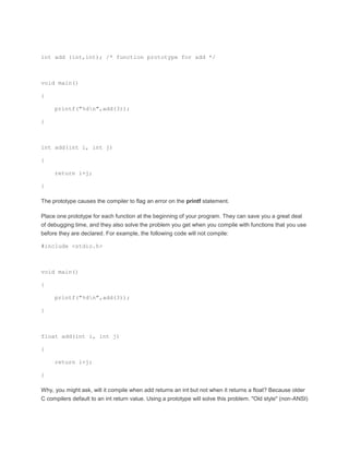 int add (int,int); /* function prototype for add */ 
void main() 
{ 
printf("%dn",add(3)); 
} 
int add(int i, int j) 
{ 
return i+j; 
} 
The prototype causes the compiler to flag an error on the printf statement. 
Place one prototype for each function at the beginning of your program. They can save you a great deal 
of debugging time, and they also solve the problem you get when you compile with functions that you use 
before they are declared. For example, the following code will not compile: 
#include <stdio.h> 
void main() 
{ 
printf("%dn",add(3)); 
} 
float add(int i, int j) 
{ 
return i+j; 
} 
Why, you might ask, will it compile when add returns an int but not when it returns a float? Because older 
C compilers default to an int return value. Using a prototype will solve this problem. "Old style" (non-ANSI) 
 