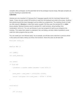 compilers allow prototypes, but the parameter list for the prototype must be empty. Old style compilers do 
no error checking on parameter lists. 
Libraries 
Libraries are very important in C because the C language supports only the most basic features that it 
needs. C does not even contain I/O functions to read from the keyboard and write to the screen. Anything 
that extends beyond the basic language must be written by a programmer. The resulting chunks of code 
are often placed in libraries to make them easily reusable. We have seen the standard I/O, or stdio, 
library already: Standard libraries exist for standard I/O, math functions, string handling, time 
manipulation, and so on. You can use libraries in your own programs to split up your programs into 
modules. This makes them easier to understand, test, and debug, and also makes it possible to reuse 
code from other programs that you write. 
You can create your own libraries easily. As an example, we will take some code from a previous article 
in this series and make a library out of two of its functions. Here's the code we will start with: 
#include <stdio.h> 
#define MAX 10 
int a[MAX]; 
int rand_seed=10; 
int rand() 
/* from K&R 
- produces a random number between 0 and 32767.*/ 
{ 
rand_seed = rand_seed * 1103515245 +12345; 
return (unsigned int)(rand_seed / 65536) % 32768; 
} 
void main() 
{ 
int i,t,x,y; 
 