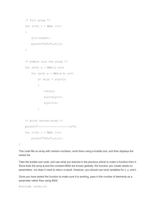 /* fill array */ 
for (i=0; i < MAX; i++) 
{ 
a[i]=rand(); 
printf("%dn",a[i]); 
} 
/* bubble sort the array */ 
for (x=0; x < MAX-1; x++) 
for (y=0; y < MAX-x-1; y++) 
if (a[y] > a[y+1]) 
{ 
t=a[y]; 
a[y]=a[y+1]; 
a[y+1]=t; 
} 
/* print sorted array */ 
printf("--------------------n"); 
for (i=0; i < MAX; i++) 
printf("%dn",a[i]); 
} 
This code fills an array with random numbers, sorts them using a bubble sort, and then displays the 
sorted list. 
Take the bubble sort code, and use what you learned in the previous article to make a function from it. 
Since both the array a and the constant MAX are known globally, the function you create needs no 
parameters, nor does it need to return a result. However, you should use local variables for x, y, and t. 
Once you have tested the function to make sure it is working, pass in the number of elements as a 
parameter rather than using MAX: 
#include <stdio.h> 
 