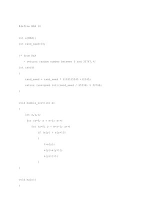 #define MAX 10 
int a[MAX]; 
int rand_seed=10; 
/* from K&R 
- returns random number between 0 and 32767.*/ 
int rand() 
{ 
rand_seed = rand_seed * 1103515245 +12345; 
return (unsigned int)(rand_seed / 65536) % 32768; 
} 
void bubble_sort(int m) 
{ 
int x,y,t; 
for (x=0; x < m-1; x++) 
for (y=0; y < m-x-1; y++) 
if (a[y] > a[y+1]) 
{ 
t=a[y]; 
a[y]=a[y+1]; 
a[y+1]=t; 
} 
} 
void main() 
{ 
 