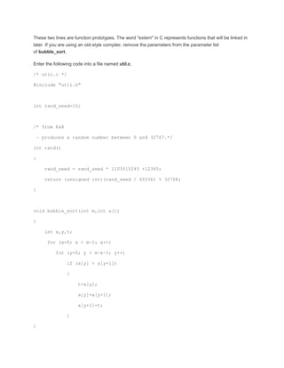 These two lines are function prototypes. The word "extern" in C represents functions that will be linked in 
later. If you are using an old-style compiler, remove the parameters from the parameter list 
of bubble_sort. 
Enter the following code into a file named util.c. 
/* util.c */ 
#include "util.h" 
int rand_seed=10; 
/* from K&R 
- produces a random number between 0 and 32767.*/ 
int rand() 
{ 
rand_seed = rand_seed * 1103515245 +12345; 
return (unsigned int)(rand_seed / 65536) % 32768; 
} 
void bubble_sort(int m,int a[]) 
{ 
int x,y,t; 
for (x=0; x < m-1; x++) 
for (y=0; y < m-x-1; y++) 
if (a[y] > a[y+1]) 
{ 
t=a[y]; 
a[y]=a[y+1]; 
a[y+1]=t; 
} 
} 
 