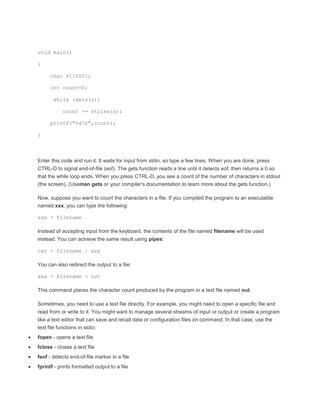 void main() 
{ 
char s[1000]; 
int count=0; 
while (gets(s)) 
count += strlen(s); 
printf("%dn",count); 
} 
Enter this code and run it. It waits for input from stdin, so type a few lines. When you are done, press 
CTRL-D to signal end-of-file (eof). The gets function reads a line until it detects eof, then returns a 0 so 
that the while loop ends. When you press CTRL-D, you see a count of the number of characters in stdout 
(the screen). (Useman gets or your compiler's documentation to learn more about the gets function.) 
Now, suppose you want to count the characters in a file. If you compiled the program to an executable 
named xxx, you can type the following: 
xxx < filename 
Instead of accepting input from the keyboard, the contents of the file named filename will be used 
instead. You can achieve the same result using pipes: 
cat < filename | xxx 
You can also redirect the output to a file: 
xxx < filename > out 
This command places the character count produced by the program in a text file named out. 
Sometimes, you need to use a text file directly. For example, you might need to open a specific file and 
read from or write to it. You might want to manage several streams of input or output or create a program 
like a text editor that can save and recall data or configuration files on command. In that case, use the 
text file functions in stdio: 
 fopen - opens a text file 
 fclose - closes a text file 
 feof - detects end-of-file marker in a file 
 fprintf - prints formatted output to a file 
 