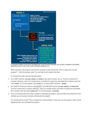 A computer program is the key to the digital city: If you know the language, you can get a computer to do almost 
anything you want. Learn how to write computer programs in C. 
When executed, this program instructs the computer to print out the line "This is output from my first 
program!" -- then the program quits. You can't get much simpler than that! 
To compile this code, take the following steps: 
 On a UNIX machine, type gcc samp.c -o samp (if gcc does not work, try cc). This line invokes the C 
compiler called gcc, asks it to compile samp.c and asks it to place the executable file it creates under the 
name samp. To run the program, type samp (or, on some UNIX machines, ./samp). 
 On a DOS or Windows machine using DJGPP, at an MS-DOS prompt type gcc samp.c -o samp.exe. 
This line invokes the C compiler called gcc, asks it to compile samp.c and asks it to place the executable 
file it creates under the name samp.exe. To run the program, typesamp. 
 If you are working with some other compiler or development system, read and follow the directions for the 
compiler you are using to compile and execute the program. 
You should see the output "This is output from my first program!" when you run the program. Here is what 
happened when you compiled the program: 
 