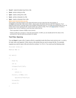  fscanf - reads formatted input from a file 
 fputs - prints a string to a file 
 fgets - reads a string from a file 
 fputc - prints a character to a file 
 fgetc - reads a character from a file 
MAIN FUNCTION RETURN VALUES 
This program is the first program in this series that returns an error value from the main program. If 
the fopen command fails, f will contain a NULL value (a zero). We test for that error with the if statement. The if 
statement looks at the True/False value of the variable f. Remember that in C, 0 is False and anything else is true. So 
if there were an error opening the file, f would contain zero, which is False. The ! is the NOToperator. It inverts a 
Boolean value. So the if statement could have been written like this: 
That is equivalent. However, if (!f) is more common. 
If there is a file error, we return a 1 from the main function. In UNIX, you can actually test for this value on the 
command line. See the shell documentation for details. 
Text Files: Opening 
You use fopen to open a file. It opens a file for a specified mode (the three most common are r, w, and a, 
for read, write, and append). It then returns a file pointer that you use to access the file. For example, 
suppose you want to open a file and write the numbers 1 to 10 in it. You could use the following code: 
#include <stdio.h> 
#define MAX 10 
int main() 
{ 
FILE *f; 
int x; 
f=fopen("out","w"); 
if (!f) 
return 1; 
for(x=1; x<=MAX; x++) 
fprintf(f,"%dn",x); 
fclose(f); 
return 0; 
} 
 