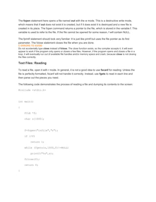 The fopen statement here opens a file named out with the w mode. This is a destructive write mode, 
which means that if out does not exist it is created, but if it does exist it is destroyed and a new file is 
created in its place. The fopen command returns a pointer to the file, which is stored in the variable f. This 
variable is used to refer to the file. If the file cannot be opened for some reason, f will contain NULL. 
The fprintf statement should look very familiar: It is just like printf but uses the file pointer as its first 
parameter. The fclose statement closes the file when you are done. 
C ERRORS TO AVOID 
Do not accidentally type close instead of fclose. The close function exists, so the compiler accepts it. It will even 
appear to work if the program only opens or closes a few files. However, if the program opens and closes a file in a 
loop, it will eventually run out of available file handles and/or memory space and crash, because close is not closing 
the files correctly. 
Text Files: Reading 
To read a file, open it with r mode. In general, it is not a good idea to use fscanf for reading: Unless the 
file is perfectly formatted, fscanf will not handle it correctly. Instead, use fgets to read in each line and 
then parse out the pieces you need. 
The following code demonstrates the process of reading a file and dumping its contents to the screen: 
#include <stdio.h> 
int main() 
{ 
FILE *f; 
char s[1000]; 
f=fopen("infile","r"); 
if (!f) 
return 1; 
while (fgets(s,1000,f)!=NULL) 
printf("%s",s); 
fclose(f); 
return 0; 
} 
 