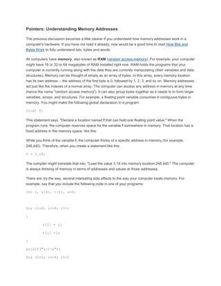 Pointers: Understanding Memory Addresses 
The previous discussion becomes a little clearer if you understand how memory addresses work in a 
computer's hardware. If you have not read it already, now would be a good time to read How Bits and 
Bytes Work to fully understand bits, bytes and words. 
All computers have memory, also known as RAM (random access memory). For example, your computer 
might have 16 or 32 or 64 megabytes of RAM installed right now. RAM holds the programs that your 
computer is currently running along with the data they are currently manipulating (their variables and data 
structures). Memory can be thought of simply as an array of bytes. In this array, every memory location 
has its own address -- the address of the first byte is 0, followed by 1, 2, 3, and so on. Memory addresses 
act just like the indexes of a normal array. The computer can access any address in memory at any time 
(hence the name "random access memory"). It can also group bytes together as it needs to to form larger 
variables, arrays, and structures. For example, a floating point variable consumes 4 contiguous bytes in 
memory. You might make the following global declaration in a program: 
float f; 
This statement says, "Declare a location named f that can hold one floating point value." When the 
program runs, the computer reserves space for the variable f somewhere in memory. That location has a 
fixed address in the memory space, like this: 
While you think of the variable f, the computer thinks of a specific address in memory (for example, 
248,440). Therefore, when you create a statement like this: 
f = 3.14; 
The compiler might translate that into, "Load the value 3.14 into memory location 248,440." The computer 
is always thinking of memory in terms of addresses and values at those addresses. 
There are, by the way, several interesting side effects to the way your computer treats memory. For 
example, say that you include the following code in one of your programs: 
int i, s[4], t[4], u=0; 
for (i=0; i<=4; i++) 
{ 
s[i] = i; 
t[i] =i; 
} 
printf("s:tn"); 
for (i=0; i<=4; i++) 
 