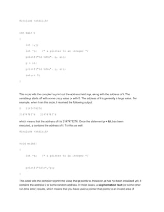 #include <stdio.h> 
int main() 
{ 
int i,j; 
int *p; /* a pointer to an integer */ 
printf("%d %dn", p, &i); 
p = &i; 
printf("%d %dn", p, &i); 
return 0; 
} 
This code tells the compiler to print out the address held in p, along with the address of i. The 
variable p starts off with some crazy value or with 0. The address of i is generally a large value. For 
example, when I ran this code, I received the following output: 
0 2147478276 
2147478276 2147478276 
which means that the address of i is 2147478276. Once the statement p = &i; has been 
executed, p contains the address of i. Try this as well: 
#include <stdio.h> 
void main() 
{ 
int *p; /* a pointer to an integer */ 
printf("%dn",*p); 
} 
This code tells the compiler to print the value that p points to. However, p has not been initialized yet; it 
contains the address 0 or some random address. In most cases, a segmentation fault (or some other 
run-time error) results, which means that you have used a pointer that points to an invalid area of 
 