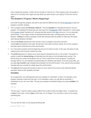 If you mistype the program, it either will not compile or it will not run. If the program does not compile or 
does not run correctly, edit it again and see where you went wrong in your typing. Fix the error and try 
again. 
The Simplest C Program: What's Happening? 
Let's walk through this program and start to see what the different lines are doing (Click here to open the 
program in another window): 
 This C program starts with #include <stdio.h>. This line includes the "standard I/O library" into your 
program. The standard I/O library lets you read input from thekeyboard (called "standard in"), write output 
to the screen (called "standard out"), process text files stored on the disk, and so on. It is an extremely 
useful library. C has a large number of standard libraries like stdio, including string, time and math 
libraries. A library is simply a package of code that someone else has written to make your life easier 
(we'll discuss libraries a bit later). 
 The line int main() declares the main function. Every C program must have a function 
named main somewhere in the code. We will learn more about functions shortly. At run time, program 
execution starts at the first line of the main function. 
 In C, the { and } symbols mark the beginning and end of a block of code. In this case, the block of code 
making up the main function contains two lines. 
 The printf statement in C allows you to send output to standard out (for us, the screen). The portion in 
quotes is called the format string and describes how the data is to be formatted when printed. The 
format string can contain string literals such as "This is output from my first program!," symbols for 
carriage returns (n), and operators as placeholders for variables (see below). If you are using UNIX, you 
can type man 3 printf to get complete documentation for the printf function. If not, see the documentation 
included with your compiler for details about the printf function. 
 The return 0; line causes the function to return an error code of 0 (no error) to the shell that started 
execution. More on this capability a bit later. 
Variables 
As a programmer, you will frequently want your program to "remember" a value. For example, if your 
program requests a value from the user, or if it calculates a value, you will want to remember it 
somewhere so you can use it later. The way your program remembers things is by using variables. For 
example: 
int b; 
This line says, "I want to create a space called b that is able to hold one integer value." A variable has 
a name (in this case, b) and a type (in this case, int, an integer). You can store a value in b by saying 
something like: 
b = 5; 
You can use the value in b by saying something like: 
printf("%d", b); 
 