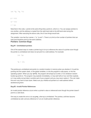 int *p, *q, *r; 
p = &i; 
q = &i; 
r = p; 
Note that in this code, r points to the same thing that p points to, which is i. You can assign pointers to 
one another, and the address is copied from the right-hand side to the left-hand side during the 
assignment. After executing the above code, this is how things would look: 
The variable i now has four names: i, *p, *q and *r. There is no limit on the number of pointers that can 
hold (and therefore point to) the same address. 
Pointers: Common Bugs 
Bug #1 - Uninitialized pointers 
One of the easiest ways to create a pointer bug is to try to reference the value of a pointer even though 
the pointer is uninitialized and does not yet point to a valid address. For example: 
int *p; 
*p = 12; 
The pointer p is uninitialized and points to a random location in memory when you declare it. It could be 
pointing into the system stack, or the global variables, or into the program's code space, or into the 
operating system. When you say *p=12;, the program will simply try to write a 12 to whatever random 
location p points to. The program may explode immediately, or may wait half an hour and then explode, 
or it may subtly corrupt data in another part of your program and you may never realize it. This can make 
this error very hard to track down. Make sure you initialize all pointers to a valid address before 
dereferencing them. 
Bug #2 - Invalid Pointer References 
An invalid pointer reference occurs when a pointer's value is referenced even though the pointer doesn't 
point to a valid block. 
One way to create this error is to say p=q;, when q is uninitialized. The pointer p will then become 
uninitialized as well, and any reference to *p is an invalid pointer reference. 
 