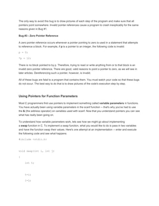 The only way to avoid this bug is to draw pictures of each step of the program and make sure that all 
pointers point somewhere. Invalid pointer references cause a program to crash inexplicably for the same 
reasons given in Bug #1. 
Bug #3 - Zero Pointer Reference 
A zero pointer reference occurs whenever a pointer pointing to zero is used in a statement that attempts 
to reference a block. For example, if p is a pointer to an integer, the following code is invalid: 
p = 0; 
*p = 12; 
There is no block pointed to by p. Therefore, trying to read or write anything from or to that block is an 
invalid zero pointer reference. There are good, valid reasons to point a pointer to zero, as we will see in 
later articles. Dereferencing such a pointer, however, is invalid. 
All of these bugs are fatal to a program that contains them. You must watch your code so that these bugs 
do not occur. The best way to do that is to draw pictures of the code's execution step by step. 
Using Pointers for Function Parameters 
Most C programmers first use pointers to implement something called variable parameters in functions. 
You have actually been using variable parameters in the scanf function -- that's why you've had to use 
the & (the address operator) on variables used with scanf. Now that you understand pointers you can see 
what has really been going on. 
To understand how variable parameters work, lets see how we might go about implementing 
a swap function in C. To implement a swap function, what you would like to do is pass in two variables 
and have the function swap their values. Here's one attempt at an implementation -- enter and execute 
the following code and see what happens: 
#include <stdio.h> 
void swap(int i, int j) 
{ 
int t; 
t=i; 
i=j; 
 
