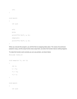 j=t; 
} 
void main() 
{ 
int a,b; 
a=5; 
b=10; 
printf("%d %dn", a, b); 
swap(a,b); 
printf("%d %dn", a, b); 
} 
When you execute this program, you will find that no swapping takes place. The values of a and b are 
passed to swap, and the swap function does swap them, but when the function returns nothing happens. 
To make this function work correctly you can use pointers, as shown below: 
#include <stdio.h> 
void swap(int *i, int *j) 
{ 
int t; 
t = *i; 
*i = *j; 
*j = t; 
} 
void main() 
{ 
int a,b; 
 