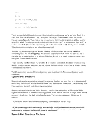 a=5; 
b=10; 
printf("%d %dn",a,b); 
swap(&a,&b); 
printf("%d %dn",a,b); 
} 
To get an idea of what this code does, print it out, draw the two integers a and b, and enter 5 and 10 in 
them. Now draw the two pointers i and j, along with the integert. When swap is called, it is passed 
the addresses of a and b. Thus, i points to a (draw an arrow from i to a) and j points to b (draw another 
arrow from b to j). Once the pointers are initialized by the function call, *i is another name for a, and *j is 
another name for b. Now run the code in swap. When the code uses *i and *j, it really means a and b. 
When the function completes, a and b have been swapped. 
Suppose you accidentally forget the & when the swap function is called, and that the swap line 
accidentally looks like this: swap(a, b);. This causes a segmentation fault. When you leave out the &, 
the value of a is passed instead of its address. Therefore, i points to an invalid location in memory and 
the system crashes when *i is used. 
This is also why scanf crashes if you forget the & on variables passed to it. The scanf function is using 
pointers to put the value it reads back into the variable you have passed. Without the &, scanf is passed 
a bad address and crashes. 
Variable parameters are one of the most common uses of pointers in C. Now you understand what's 
happening! 
Dynamic Data Structures 
Dynamic data structures are data structures that grow and shrink as you need them to by allocating and 
deallocating memory from a place called the heap. They are extremely important in C because they allow 
the programmer to exactly control memory consumption. 
Dynamic data structures allocate blocks of memory from the heap as required, and link those blocks 
together into some kind of data structure using pointers. When the data structure no longer needs a block 
of memory, it will return the block to the heap for reuse. This recycling makes very efficient use of 
memory. 
To understand dynamic data structures completely, we need to start with the heap. 
The operating system and several applications, along with their global variables and stack spaces, all consume 
portions of memory. When a program completes execution, it releases its memory for reuse by other programs. 
Note that part of the memory space remains unused at any given time. 
Dynamic Data Structures: The Heap 
 