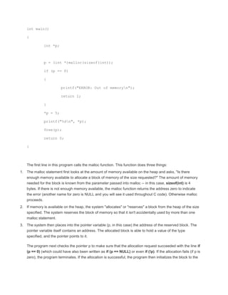 int main() 
{ 
int *p; 
p = (int *)malloc(sizeof(int)); 
if (p == 0) 
{ 
printf("ERROR: Out of memoryn"); 
return 1; 
} 
*p = 5; 
printf("%dn", *p); 
free(p); 
return 0; 
} 
The first line in this program calls the malloc function. This function does three things: 
1. The malloc statement first looks at the amount of memory available on the heap and asks, "Is there 
enough memory available to allocate a block of memory of the size requested?" The amount of memory 
needed for the block is known from the parameter passed into malloc -- in this case, sizeof(int) is 4 
bytes. If there is not enough memory available, the malloc function returns the address zero to indicate 
the error (another name for zero is NULL and you will see it used throughout C code). Otherwise malloc 
proceeds. 
2. If memory is available on the heap, the system "allocates" or "reserves" a block from the heap of the size 
specified. The system reserves the block of memory so that it isn't accidentally used by more than one 
malloc statement. 
3. The system then places into the pointer variable (p, in this case) the address of the reserved block. The 
pointer variable itself contains an address. The allocated block is able to hold a value of the type 
specified, and the pointer points to it. 
The program next checks the pointer p to make sure that the allocation request succeeded with the line if 
(p == 0) (which could have also been written as if (p == NULL) or even if (!p). If the allocation fails (if p is 
zero), the program terminates. If the allocation is successful, the program then initializes the block to the 
 