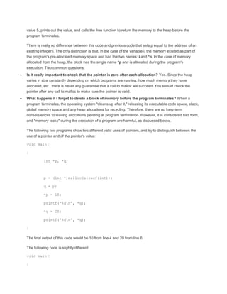 value 5, prints out the value, and calls the free function to return the memory to the heap before the 
program terminates. 
There is really no difference between this code and previous code that sets p equal to the address of an 
existing integer i. The only distinction is that, in the case of the variable i, the memory existed as part of 
the program's pre-allocated memory space and had the two names: i and *p. In the case of memory 
allocated from the heap, the block has the single name *p and is allocated during the program's 
execution. Two common questions: 
 Is it really important to check that the pointer is zero after each allocation? Yes. Since the heap 
varies in size constantly depending on which programs are running, how much memory they have 
allocated, etc., there is never any guarantee that a call to malloc will succeed. You should check the 
pointer after any call to malloc to make sure the pointer is valid. 
 What happens if I forget to delete a block of memory before the program terminates? When a 
program terminates, the operating system "cleans up after it," releasing its executable code space, stack, 
global memory space and any heap allocations for recycling. Therefore, there are no long-term 
consequences to leaving allocations pending at program termination. However, it is considered bad form, 
and "memory leaks" during the execution of a program are harmful, as discussed below. 
The following two programs show two different valid uses of pointers, and try to distinguish between the 
use of a pointer and of the pointer's value: 
void main() 
{ 
int *p, *q; 
p = (int *)malloc(sizeof(int)); 
q = p; 
*p = 10; 
printf("%dn", *q); 
*q = 20; 
printf("%dn", *q); 
} 
The final output of this code would be 10 from line 4 and 20 from line 6. 
The following code is slightly different: 
void main() 
{ 
 