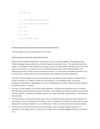 int *p, *q; 
p = (int *)malloc(sizeof(int)); 
q = (int *)malloc(sizeof(int)); 
*p = 10; 
*q = 20; 
*p = *q; 
printf("%dn", *p); 
} 
The final output of this code would be 10 from line 4 and 20 from line 6. 
The final output from this code would be 20 from line 6. 
The final output from this code would be 20 from line 6. 
Notice that the compiler will allow *p = *q, because *p and *q are both integers. This statement says, 
"Move the integer value pointed to by q into the integer value pointed to by p." The statement moves the 
values. The compiler will also allow p = q, because p and q are both pointers, and both point to the same 
type (if s is a pointer to a character, p = s is not allowed because they point to different types). The 
statement p = q says, "Point p to the same block q points to." In other words, the address pointed to by q 
is moved into p, so they both point to the same block. This statement moves the addresses. 
From all of these examples, you can see that there are four different ways to initialize a pointer. When a 
pointer is declared, as in int *p, it starts out in the program in an uninitialized state. It may point 
anywhere, and therefore to dereference it is an error. Initialization of a pointer variable involves pointing it 
to a known location in memory. 
1. One way, as seen already, is to use the malloc statement. This statement allocates a block of memory 
from the heap and then points the pointer at the block. This initializes the pointer, because it now points to 
a known location. The pointer is initialized because it has been filled with a valid address -- the address of 
the new block. 
2. The second way, as seen just a moment ago, is to use a statement such as p = q so that p points to the 
same place as q. If q is pointing at a valid block, then p is initialized. The pointer p is loaded with the valid 
address that q contains. However, if q is uninitialized or invalid, p will pick up the same useless address. 
3. The third way is to point the pointer to a known address, such as a global variable's address. For 
example, if i is an integer and p is a pointer to an integer, then the statementp=&i initializes p by pointing 
it to i. 
 