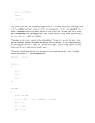 printf("%dn",*p); 
free(p); 
return 0; 
} 
This code is really useful only for demonstrating the process of allocating, deallocating, and using a block 
in C. The malloc line allocates a block of memory of the size specified -- in this case, sizeof(int) bytes (4 
bytes). The sizeof command in C returns the size, in bytes, of any type. The code could just as easily 
have saidmalloc(4), since sizeof(int) equals 4 bytes on most machines. Using sizeof, however, makes 
the code much more portable and readable. 
The malloc function returns a pointer to the allocated block. This pointer is generic. Using the pointer 
without typecasting generally produces a type warning from the compiler. The (int *) typecast converts 
the generic pointer returned by malloc into a "pointer to an integer," which is what p expects. The free 
statement in C returns a block to the heap for reuse. 
The second example illustrates the same functions as the previous example, but it uses a structure 
instead of an integer. In C, the code looks like this: 
#include <stdio.h> 
struct rec 
{ 
int i; 
float f; 
char c; 
}; 
int main() 
{ 
struct rec *p; 
p=(struct rec *) malloc (sizeof(struct rec)); 
(*p).i=10; 
(*p).f=3.14; 
(*p).c='a'; 
 