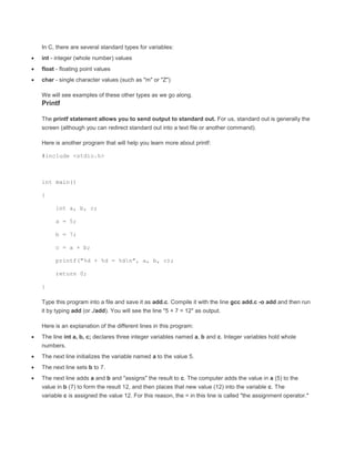 In C, there are several standard types for variables: 
 int - integer (whole number) values 
 float - floating point values 
 char - single character values (such as "m" or "Z") 
We will see examples of these other types as we go along. 
Printf 
The printf statement allows you to send output to standard out. For us, standard out is generally the 
screen (although you can redirect standard out into a text file or another command). 
Here is another program that will help you learn more about printf: 
#include <stdio.h> 
int main() 
{ 
int a, b, c; 
a = 5; 
b = 7; 
c = a + b; 
printf("%d + %d = %dn", a, b, c); 
return 0; 
} 
Type this program into a file and save it as add.c. Compile it with the line gcc add.c -o add and then run 
it by typing add (or ./add). You will see the line "5 + 7 = 12" as output. 
Here is an explanation of the different lines in this program: 
 The line int a, b, c; declares three integer variables named a, b and c. Integer variables hold whole 
numbers. 
 The next line initializes the variable named a to the value 5. 
 The next line sets b to 7. 
 The next line adds a and b and "assigns" the result to c. The computer adds the value in a (5) to the 
value in b (7) to form the result 12, and then places that new value (12) into the variable c. The 
variable c is assigned the value 12. For this reason, the = in this line is called "the assignment operator." 
 