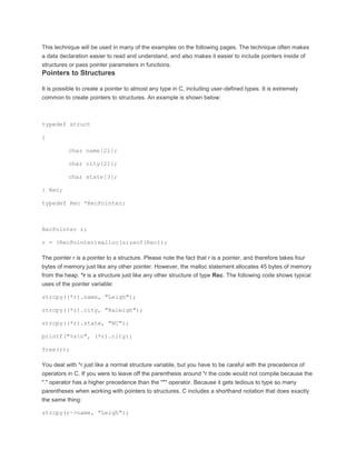 This technique will be used in many of the examples on the following pages. The technique often makes 
a data declaration easier to read and understand, and also makes it easier to include pointers inside of 
structures or pass pointer parameters in functions. 
Pointers to Structures 
It is possible to create a pointer to almost any type in C, including user-defined types. It is extremely 
common to create pointers to structures. An example is shown below: 
typedef struct 
{ 
char name[21]; 
char city[21]; 
char state[3]; 
} Rec; 
typedef Rec *RecPointer; 
RecPointer r; 
r = (RecPointer)malloc(sizeof(Rec)); 
The pointer r is a pointer to a structure. Please note the fact that r is a pointer, and therefore takes four 
bytes of memory just like any other pointer. However, the malloc statement allocates 45 bytes of memory 
from the heap. *r is a structure just like any other structure of type Rec. The following code shows typical 
uses of the pointer variable: 
strcpy((*r).name, "Leigh"); 
strcpy((*r).city, "Raleigh"); 
strcpy((*r).state, "NC"); 
printf("%sn", (*r).city); 
free(r); 
You deal with *r just like a normal structure variable, but you have to be careful with the precedence of 
operators in C. If you were to leave off the parenthesis around *r the code would not compile because the 
"." operator has a higher precedence than the "*" operator. Because it gets tedious to type so many 
parentheses when working with pointers to structures, C includes a shorthand notation that does exactly 
the same thing: 
strcpy(r->name, "Leigh"); 
 