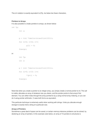 The r-> notation is exactly equivalent to (*r)., but takes two fewer characters. 
Pointers to Arrays 
It is also possible to create pointers to arrays, as shown below: 
int *p; 
int i; 
p = (int *)malloc(sizeof(int[10])); 
for (i=0; i<10; i++) 
p[i] = 0; 
free(p); 
or: 
int *p; 
int i; 
p = (int *)malloc(sizeof(int[10])); 
for (i=0; i<10; i++) 
*(p+i) = 0; 
free(p); 
Note that when you create a pointer to an integer array, you simply create a normal pointer to int. The call 
to malloc allocates an array of whatever size you desire, and the pointer points to that array's first 
element. You can either index through the array pointed to by p using normal array indexing, or you can 
do it using pointer arithmetic. C sees both forms as equivalent. 
This particular technique is extremely useful when working with strings. It lets you allocate enough 
storage to exactly hold a string of a particular size. 
Arrays of Pointers 
Sometimes a great deal of space can be saved, or certain memory-intensive problems can be solved, by 
declaring an array of pointers. In the example code below, an array of 10 pointers to structures is 
 