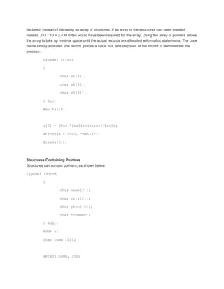 declared, instead of declaring an array of structures. If an array of the structures had been created 
instead, 243 * 10 = 2,430 bytes would have been required for the array. Using the array of pointers allows 
the array to take up minimal space until the actual records are allocated with malloc statements. The code 
below simply allocates one record, places a value in it, and disposes of the record to demonstrate the 
process: 
typedef struct 
{ 
char s1[81]; 
char s2[81]; 
char s3[81]; 
} Rec; 
Rec *a[10]; 
a[0] = (Rec *)malloc(sizeof(Rec)); 
strcpy(a[0]->s1, "hello"); 
free(a[0]); 
Structures Containing Pointers 
Structures can contain pointers, as shown below: 
typedef struct 
{ 
char name[21]; 
char city[21]; 
char phone[21]; 
char *comment; 
} Addr; 
Addr s; 
char comm[100]; 
gets(s.name, 20); 
 