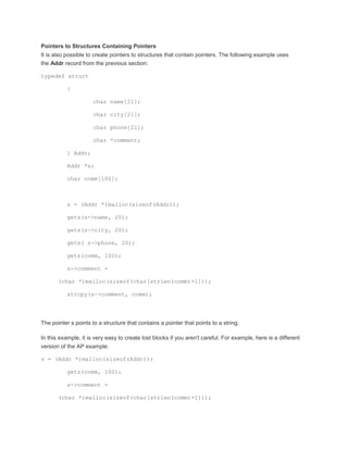 Pointers to Structures Containing Pointers 
It is also possible to create pointers to structures that contain pointers. The following example uses 
the Addr record from the previous section: 
typedef struct 
{ 
char name[21]; 
char city[21]; 
char phone[21]; 
char *comment; 
} Addr; 
Addr *s; 
char comm[100]; 
s = (Addr *)malloc(sizeof(Addr)); 
gets(s->name, 20); 
gets(s->city, 20); 
gets( s->phone, 20); 
gets(comm, 100); 
s->comment = 
(char *)malloc(sizeof(char[strlen(comm)+1])); 
strcpy(s->comment, comm); 
The pointer s points to a structure that contains a pointer that points to a string. 
In this example, it is very easy to create lost blocks if you aren't careful. For example, here is a different 
version of the AP example. 
s = (Addr *)malloc(sizeof(Addr)); 
gets(comm, 100); 
s->comment = 
(char *)malloc(sizeof(char[strlen(comm)+1])); 
 