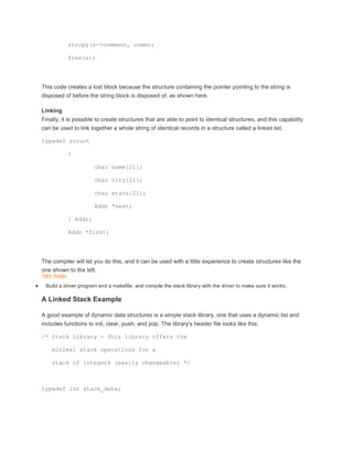 strcpy(s->comment, comm); 
free(s); 
This code creates a lost block because the structure containing the pointer pointing to the string is 
disposed of before the string block is disposed of, as shown here. 
Linking 
Finally, it is possible to create structures that are able to point to identical structures, and this capability 
can be used to link together a whole string of identical records in a structure called a linked list. 
typedef struct 
{ 
char name[21]; 
char city[21]; 
char state[21]; 
Addr *next; 
} Addr; 
Addr *first; 
The compiler will let you do this, and it can be used with a little experience to create structures like the 
one shown to the left. 
TRY THIS! 
 Build a driver program and a makefile, and compile the stack library with the driver to make sure it works. 
A Linked Stack Example 
A good example of dynamic data structures is a simple stack library, one that uses a dynamic list and 
includes functions to init, clear, push, and pop. The library's header file looks like this: 
/* Stack Library - This library offers the 
minimal stack operations for a 
stack of integers (easily changeable) */ 
typedef int stack_data; 
 