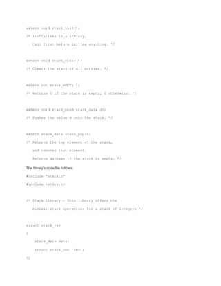 extern void stack_init(); 
/* Initializes this library. 
Call first before calling anything. */ 
extern void stack_clear(); 
/* Clears the stack of all entries. */ 
extern int stack_empty(); 
/* Returns 1 if the stack is empty, 0 otherwise. */ 
extern void stack_push(stack_data d); 
/* Pushes the value d onto the stack. */ 
extern stack_data stack_pop(); 
/* Returns the top element of the stack, 
and removes that element. 
Returns garbage if the stack is empty. */ 
The library's code file follows: 
#include "stack.h" 
#include <stdio.h> 
/* Stack Library - This library offers the 
minimal stack operations for a stack of integers */ 
struct stack_rec 
{ 
stack_data data; 
struct stack_rec *next; 
}; 
 
