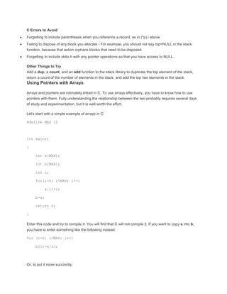C Errors to Avoid 
 Forgetting to include parentheses when you reference a record, as in (*p).i above 
 Failing to dispose of any block you allocate - For example, you should not say top=NULL in the stack 
function, because that action orphans blocks that need to be disposed. 
 Forgetting to include stdio.h with any pointer operations so that you have access to NULL. 
Other Things to Try 
Add a dup, a count, and an add function to the stack library to duplicate the top element of the stack, 
return a count of the number of elements in the stack, and add the top two elements in the stack. 
Using Pointers with Arrays 
Arrays and pointers are intimately linked in C. To use arrays effectively, you have to know how to use 
pointers with them. Fully understanding the relationship between the two probably requires several days 
of study and experimentation, but it is well worth the effort. 
Let's start with a simple example of arrays in C: 
#define MAX 10 
int main() 
{ 
int a[MAX]; 
int b[MAX]; 
int i; 
for(i=0; i<MAX; i++) 
a[i]=i; 
b=a; 
return 0; 
} 
Enter this code and try to compile it. You will find that C will not compile it. If you want to copy a into b, 
you have to enter something like the following instead: 
for (i=0; i<MAX; i++) 
b[i]=a[i]; 
Or, to put it more succinctly: 
 