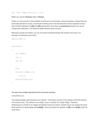 for (i=0; i<MAX; b[i]=a[i], i++); 
Better yet, use the memcpy utility in string.h. 
Arrays in C are unusual in that variables a and b are not, technically, arrays themselves. Instead they are 
permanent pointers to arrays. a and b permanently point to the first elements of their respective arrays -- 
they hold the addresses of a[0] and b[0] respectively. Since they are permanent pointers you cannot 
change their addresses. The statement a=b; therefore does not work. 
Because a and b are pointers, you can do several interesting things with pointers and arrays. For 
example, the following code works: 
#define MAX 10 
void main() 
{ 
int a[MAX]; 
int i; 
int *p; 
p=a; 
for(i=0; i<MAX; i++) 
a[i]=i; 
printf("%dn",*p); 
} 
The state of the variables right before the for loop starts executing. 
HowStuffWorks.com 
The statement p=a; works because a is a pointer. Technically, a points to the address of the 0th element 
of the actual array. This element is an integer, so a is a pointer to a single integer. Therefore, 
declaring p as a pointer to an integer and setting it equal to a works. Another way to say exactly the same 
thing would be to replace p=a; with p=&a[0];. Since a contains the address of a[0], a and &a[0] mean the 
same thing. 
 