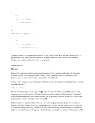 { 
int i; 
for (i=0; i<nia; i++) 
printf("%dn",a[i]); 
} 
or: 
void dump(int *p,int nia) 
{ 
int i; 
for (i=0; i<nia; i++) 
printf("%dn",*p++); 
} 
The nia (number_in_array) variable is required so that the size of the array is known. Note that only a 
pointer to the array, rather than the contents of the array, is passed to the function. Also note that C 
functions can accept variable-size arrays as parameters. 
HowStuffWorks.com 
Strings 
Strings in C are intertwined with pointers to a large extent. You must become familiar with the pointer 
concepts covered in the previous articles to use C strings effectively. Once you get used to them, 
however, you can often perform string manipulations very efficiently. 
A string in C is simply an array of characters. The following line declares an array that can hold a string of 
up to 99 characters. 
char str[100]; 
It holds characters as you would expect: str[0] is the first character of the string, str[1] is the second 
character, and so on. But why is a 100-element array unable to hold up to 100 characters? Because C 
usesnull-terminated strings, which means that the end of any string is marked by the ASCII value 0 (the 
null character), which is also represented in C as '0'. 
Null termination is very different from the way many other languages handle strings. For example, in 
Pascal, each string consists of an array of characters, with a length byte that keeps count of the number 
of characters stored in the array. This structure gives Pascal a definite advantage when you ask for the 
length of a string. Pascal can simply return the length byte, whereas C has to count the characters until it 
 