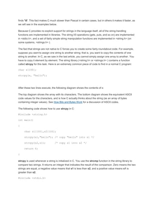 finds '0'. This fact makes C much slower than Pascal in certain cases, but in others it makes it faster, as 
we will see in the examples below. 
Because C provides no explicit support for strings in the language itself, all of the string-handling 
functions are implemented in libraries. The string I/0 operations (gets, puts, and so on) are implemented 
in <stdio.h>, and a set of fairly simple string manipulation functions are implemented in <string.h> (on 
some systems, <strings.h> ). 
The fact that strings are not native to C forces you to create some fairly roundabout code. For example, 
suppose you want to assign one string to another string; that is, you want to copy the contents of one 
string to another. In C, as we saw in the last article, you cannot simply assign one array to another. You 
have to copy it element by element. The string library (<string.h> or <strings.h> ) contains a function 
called strcpy for this task. Here is an extremely common piece of code to find in a normal C program: 
char s[100]; 
strcpy(s, "hello"); 
After these two lines execute, the following diagram shows the contents of s: 
The top diagram shows the array with its characters. The bottom diagram shows the equivalent ASCII 
code values for the characters, and is how C actually thinks about the string (as an array of bytes 
containing integer values). See How Bits and Bytes Work for a discussion of ASCII codes. 
The following code shows how to use strcpy in C: 
#include <string.h> 
int main() 
{ 
char s1[100],s2[100]; 
strcpy(s1,"hello"); /* copy "hello" into s1 */ 
strcpy(s2,s1); /* copy s1 into s2 */ 
return 0; 
} 
strcpy is used whenever a string is initialized in C. You use the strcmp function in the string library to 
compare two strings. It returns an integer that indicates the result of the comparison. Zero means the two 
strings are equal, a negative value means that s1 is less than s2, and a positive value means s1 is 
greater than s2. 
#include <stdio.h> 
 