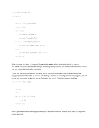 #include <string.h> 
int main() 
{ 
char s1[100],s2[100]; 
gets(s1); 
gets(s2); 
if (strcmp(s1,s2)==0) 
printf("equaln"); 
else if (strcmp(s1,s2)<0) 
printf("s1 less than s2n"); 
else 
printf("s1 greater than s2n"); 
return 0; 
} 
Other common functions in the string library include strlen, which returns the length of a string, 
and strcat which concatenates two strings. The string library contains a number of other functions, which 
you can peruse by reading the man page. 
To get you started building string functions, and to help you understand other programmers' code 
(everyone seems to have his or her own set of string functions for special purposes in a program), we will 
look at two examples, strlen and strcpy. Following is a strictly Pascal-like version of strlen: 
int strlen(char s[]) 
{ 
int x; 
x=0; 
while (s[x] != '0') 
x=x+1; 
return(x); 
} 
Most C programmers shun this approach because it seems inefficient. Instead, they often use a pointer-based 
approach: 
 