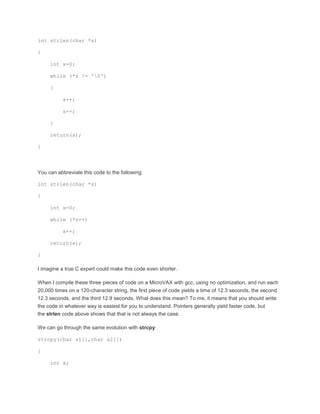 int strlen(char *s) 
{ 
int x=0; 
while (*s != '0') 
{ 
x++; 
s++; 
} 
return(x); 
} 
You can abbreviate this code to the following: 
int strlen(char *s) 
{ 
int x=0; 
while (*s++) 
x++; 
return(x); 
} 
I imagine a true C expert could make this code even shorter. 
When I compile these three pieces of code on a MicroVAX with gcc, using no optimization, and run each 
20,000 times on a 120-character string, the first piece of code yields a time of 12.3 seconds, the second 
12.3 seconds, and the third 12.9 seconds. What does this mean? To me, it means that you should write 
the code in whatever way is easiest for you to understand. Pointers generally yield faster code, but 
the strlen code above shows that that is not always the case. 
We can go through the same evolution with strcpy: 
strcpy(char s1[],char s2[]) 
{ 
int x; 
 