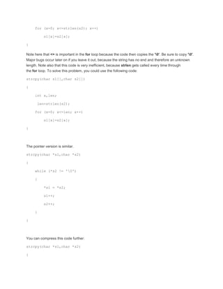for (x=0; x<=strlen(s2); x++) 
s1[x]=s2[x]; 
} 
Note here that <= is important in the for loop because the code then copies the '0'. Be sure to copy '0'. 
Major bugs occur later on if you leave it out, because the string has no end and therefore an unknown 
length. Note also that this code is very inefficient, because strlen gets called every time through 
the for loop. To solve this problem, you could use the following code: 
strcpy(char s1[],char s2[]) 
{ 
int x,len; 
len=strlen(s2); 
for (x=0; x<=len; x++) 
s1[x]=s2[x]; 
} 
The pointer version is similar. 
strcpy(char *s1,char *s2) 
{ 
while (*s2 != '0') 
{ 
*s1 = *s2; 
s1++; 
s2++; 
} 
} 
You can compress this code further: 
strcpy(char *s1,char *s2) 
{ 
 