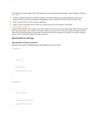 You will pick up many other tricks with strings as you go along and read other code. Practice is the key. 
TRY THIS! 
 Create a program that reads in a string containing a first name followed by a blank followed by a last name. 
Write functions to remove any leading or trailing blanks. Write another function that returns the last name. 
 Write a function that converts a string to uppercase. 
 Write a function that gets the first word from a string and returns the remainder of the string. 
C ERRORS TO AVOID 
Losing the 0 character, which is easy if you aren't careful, can lead to some very subtle bugs. Make sure you copy 0 
when you copy strings. If you create a new string, make sure you put 0 in it. And if you copy one string to another, 
make sure the receiving string is big enough to hold the source string, including 0. Finally, if you point a character 
pointer to some characters, make sure they end with 0. 
Special Note on Strings 
Special Note on String Constants 
Suppose you create the following two code fragments and run them: 
Fragment 1 
{ 
char *s; 
s="hello"; 
printf("%sn",s); 
} 
Fragment 2 
{ 
char s[100]; 
strcpy(s,"hello"); 
printf("%sn",s); 
} 
 