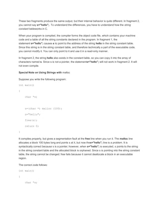 These two fragments produce the same output, but their internal behavior is quite different. In fragment 2, 
you cannot say s="hello";. To understand the differences, you have to understand how the string 
constant tableworks in C. 
When your program is compiled, the compiler forms the object code file, which contains your machine 
code and a table of all the string constants declared in the program. In fragment 1, the 
statement s="hello"; causes s to point to the address of the string hello in the string constant table. 
Since this string is in the string constant table, and therefore technically a part of the executable code, 
you cannot modify it. You can only point to it and use it in a read-only manner. 
In fragment 2, the string hello also exists in the constant table, so you can copy it into the array of 
characters named s. Since s is not a pointer, the statements="hello"; will not work in fragment 2. It will 
not even compile. 
Special Note on Using Strings with malloc 
Suppose you write the following program: 
int main() 
{ 
char *s; 
s=(char *) malloc (100); 
s="hello"; 
free(s); 
return 0; 
} 
It compiles properly, but gives a segmentation fault at the free line when you run it. The malloc line 
allocates a block 100 bytes long and points s at it, but now thes="hello"; line is a problem. It is 
syntactically correct because s is a pointer; however, when s="hello"; is executed, s points to the string 
in the string constant table and the allocated block is orphaned. Since s is pointing into the string constant 
table, the string cannot be changed; free fails because it cannot deallocate a block in an executable 
region. 
The correct code follows: 
int main() 
{ 
char *s; 
 