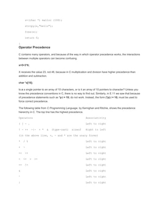 s=(char *) malloc (100); 
strcpy(s,"hello"); 
free(s); 
return 0; 
} 
Operator Precedence 
C contains many operators, and because of the way in which operator precedence works, the interactions 
between multiple operators can become confusing. 
x=5+3*6; 
X receives the value 23, not 48, because in C multiplication and division have higher precedence than 
addition and subtraction. 
char *a[10]; 
Is a a single pointer to an array of 10 characters, or is it an array of 10 pointers to character? Unless you 
know the precedence conventions in C, there is no way to find out. Similarly, in E.11 we saw that because 
of precedence statements such as *p.i = 10; do not work. Instead, the form (*p).i = 10; must be used to 
force correct precedence. 
The following table from C Programming Language, by Kernighan and Ritchie, shows the precedence 
hierarchy in C. The top line has the highest precedence. 
Operators Associativity 
( [ - . Left to right 
! - ++ -{- + * & (type-cast) sizeof Right to left 
(in the above line, +, - and * are the unary forms) 
* / % Left to right 
+ - Left to right 
<< >> Left to right 
< <= > >= Left to right 
== != Left to right 
& Left to right 
^ Left to right 
| Left to right 
 