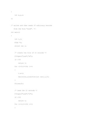 { 
int x,y,z; 
}; 
/* writes and then reads 10 arbitrary records 
from the file "junk". */ 
int main() 
{ 
int i,j; 
FILE *f; 
struct rec r; 
/* create the file of 10 records */ 
f=fopen("junk","w"); 
if (!f) 
return 1; 
for (i=1;i<=10; i++) 
{ 
r.x=i; 
fwrite(&r,sizeof(struct rec),1,f); 
} 
fclose(f); 
/* read the 10 records */ 
f=fopen("junk","r"); 
if (!f) 
return 1; 
for (i=1;i<=10; i++) 
{ 
 