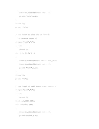 fread(&r,sizeof(struct rec),1,f); 
printf("%dn",r.x); 
} 
fclose(f); 
printf("n"); 
/* use fseek to read the 10 records 
in reverse order */ 
f=fopen("junk","r"); 
if (!f) 
return 1; 
for (i=9; i>=0; i--) 
{ 
fseek(f,sizeof(struct rec)*i,SEEK_SET); 
fread(&r,sizeof(struct rec),1,f); 
printf("%dn",r.x); 
} 
fclose(f); 
printf("n"); 
/* use fseek to read every other record */ 
f=fopen("junk","r"); 
if (!f) 
return 1; 
fseek(f,0,SEEK_SET); 
for (i=0;i<5; i++) 
{ 
fread(&r,sizeof(struct rec),1,f); 
printf("%dn",r.x); 
 