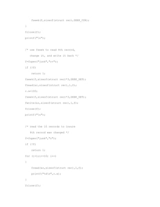 fseek(f,sizeof(struct rec),SEEK_CUR); 
} 
fclose(f); 
printf("n"); 
/* use fseek to read 4th record, 
change it, and write it back */ 
f=fopen("junk","r+"); 
if (!f) 
return 1; 
fseek(f,sizeof(struct rec)*3,SEEK_SET); 
fread(&r,sizeof(struct rec),1,f); 
r.x=100; 
fseek(f,sizeof(struct rec)*3,SEEK_SET); 
fwrite(&r,sizeof(struct rec),1,f); 
fclose(f); 
printf("n"); 
/* read the 10 records to insure 
4th record was changed */ 
f=fopen("junk","r"); 
if (!f) 
return 1; 
for (i=1;i<=10; i++) 
{ 
fread(&r,sizeof(struct rec),1,f); 
printf("%dn",r.x); 
} 
fclose(f); 
 