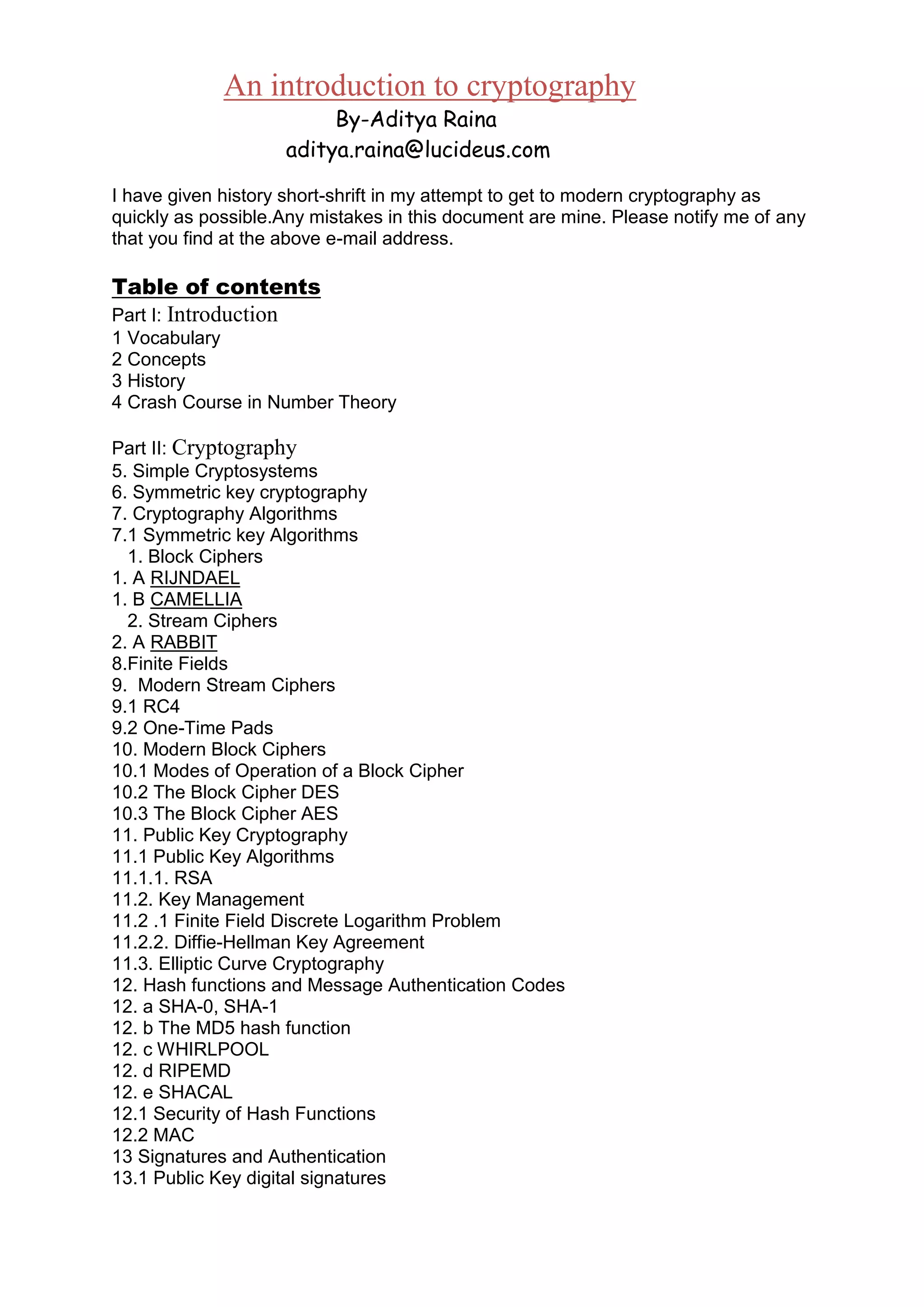 An introduction to cryptography
By-Aditya Raina
aditya.raina@lucideus.com
I have given history short-shrift in my attempt to get to modern cryptography as
quickly as possible.Any mistakes in this document are mine. Please notify me of any
that you find at the above e-mail address.

Table of contents
Part I: Introduction
1 Vocabulary
2 Concepts
3 History
4 Crash Course in Number Theory
Part II: Cryptography
5. Simple Cryptosystems
6. Symmetric key cryptography
7. Cryptography Algorithms
7.1 Symmetric key Algorithms
1. Block Ciphers
1. A RIJNDAEL
1. B CAMELLIA
2. Stream Ciphers
2. A RABBIT
8.Finite Fields
9. Modern Stream Ciphers
9.1 RC4
9.2 One-Time Pads
10. Modern Block Ciphers
10.1 Modes of Operation of a Block Cipher
10.2 The Block Cipher DES
10.3 The Block Cipher AES
11. Public Key Cryptography
11.1 Public Key Algorithms
11.1.1. RSA
11.2. Key Management
11.2 .1 Finite Field Discrete Logarithm Problem
11.2.2. Diffie-Hellman Key Agreement
11.3. Elliptic Curve Cryptography
12. Hash functions and Message Authentication Codes
12. a SHA-0, SHA-1
12. b The MD5 hash function
12. c WHIRLPOOL
12. d RIPEMD
12. e SHACAL
12.1 Security of Hash Functions
12.2 MAC
13 Signatures and Authentication
13.1 Public Key digital signatures

 