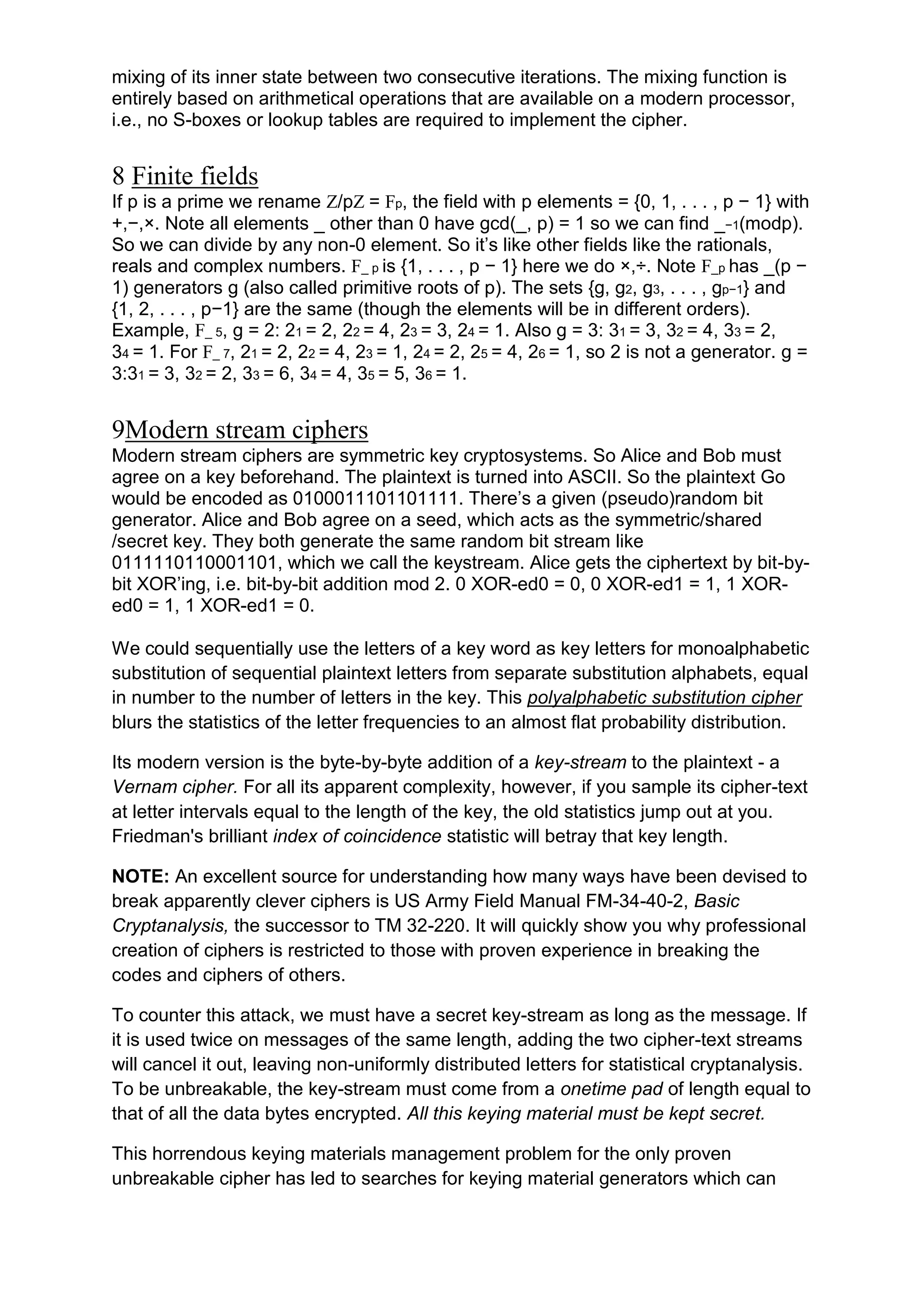 mixing of its inner state between two consecutive iterations. The mixing function is
entirely based on arithmetical operations that are available on a modern processor,
i.e., no S-boxes or lookup tables are required to implement the cipher.

8 Finite fields
If p is a prime we rename Z/pZ = Fp, the field with p elements = {0, 1, . . . , p − 1} with
+,−,×. Note all elements _ other than 0 have gcd(_, p) = 1 so we can find _−1(modp).
So we can divide by any non-0 element. So it‘s like other fields like the rationals,
reals and complex numbers. F_ p is {1, . . . , p − 1} here we do ×,÷. Note F_p has _(p −
1) generators g (also called primitive roots of p). The sets {g, g2, g3, . . . , gp−1} and
{1, 2, . . . , p−1} are the same (though the elements will be in different orders).
Example, F_ 5, g = 2: 21 = 2, 22 = 4, 23 = 3, 24 = 1. Also g = 3: 31 = 3, 32 = 4, 33 = 2,
34 = 1. For F_ 7, 21 = 2, 22 = 4, 23 = 1, 24 = 2, 25 = 4, 26 = 1, so 2 is not a generator. g =
3:31 = 3, 32 = 2, 33 = 6, 34 = 4, 35 = 5, 36 = 1.

9Modern stream ciphers
Modern stream ciphers are symmetric key cryptosystems. So Alice and Bob must
agree on a key beforehand. The plaintext is turned into ASCII. So the plaintext Go
would be encoded as 0100011101101111. There‘s a given (pseudo)random bit
generator. Alice and Bob agree on a seed, which acts as the symmetric/shared
/secret key. They both generate the same random bit stream like
0111110110001101, which we call the keystream. Alice gets the ciphertext by bit-bybit XOR‘ing, i.e. bit-by-bit addition mod 2. 0 XOR-ed0 = 0, 0 XOR-ed1 = 1, 1 XORed0 = 1, 1 XOR-ed1 = 0.
We could sequentially use the letters of a key word as key letters for monoalphabetic
substitution of sequential plaintext letters from separate substitution alphabets, equal
in number to the number of letters in the key. This polyalphabetic substitution cipher
blurs the statistics of the letter frequencies to an almost flat probability distribution.
Its modern version is the byte-by-byte addition of a key-stream to the plaintext - a
Vernam cipher. For all its apparent complexity, however, if you sample its cipher-text
at letter intervals equal to the length of the key, the old statistics jump out at you.
Friedman's brilliant index of coincidence statistic will betray that key length.
NOTE: An excellent source for understanding how many ways have been devised to
break apparently clever ciphers is US Army Field Manual FM-34-40-2, Basic
Cryptanalysis, the successor to TM 32-220. It will quickly show you why professional
creation of ciphers is restricted to those with proven experience in breaking the
codes and ciphers of others.
To counter this attack, we must have a secret key-stream as long as the message. If
it is used twice on messages of the same length, adding the two cipher-text streams
will cancel it out, leaving non-uniformly distributed letters for statistical cryptanalysis.
To be unbreakable, the key-stream must come from a onetime pad of length equal to
that of all the data bytes encrypted. All this keying material must be kept secret.
This horrendous keying materials management problem for the only proven
unbreakable cipher has led to searches for keying material generators which can

 