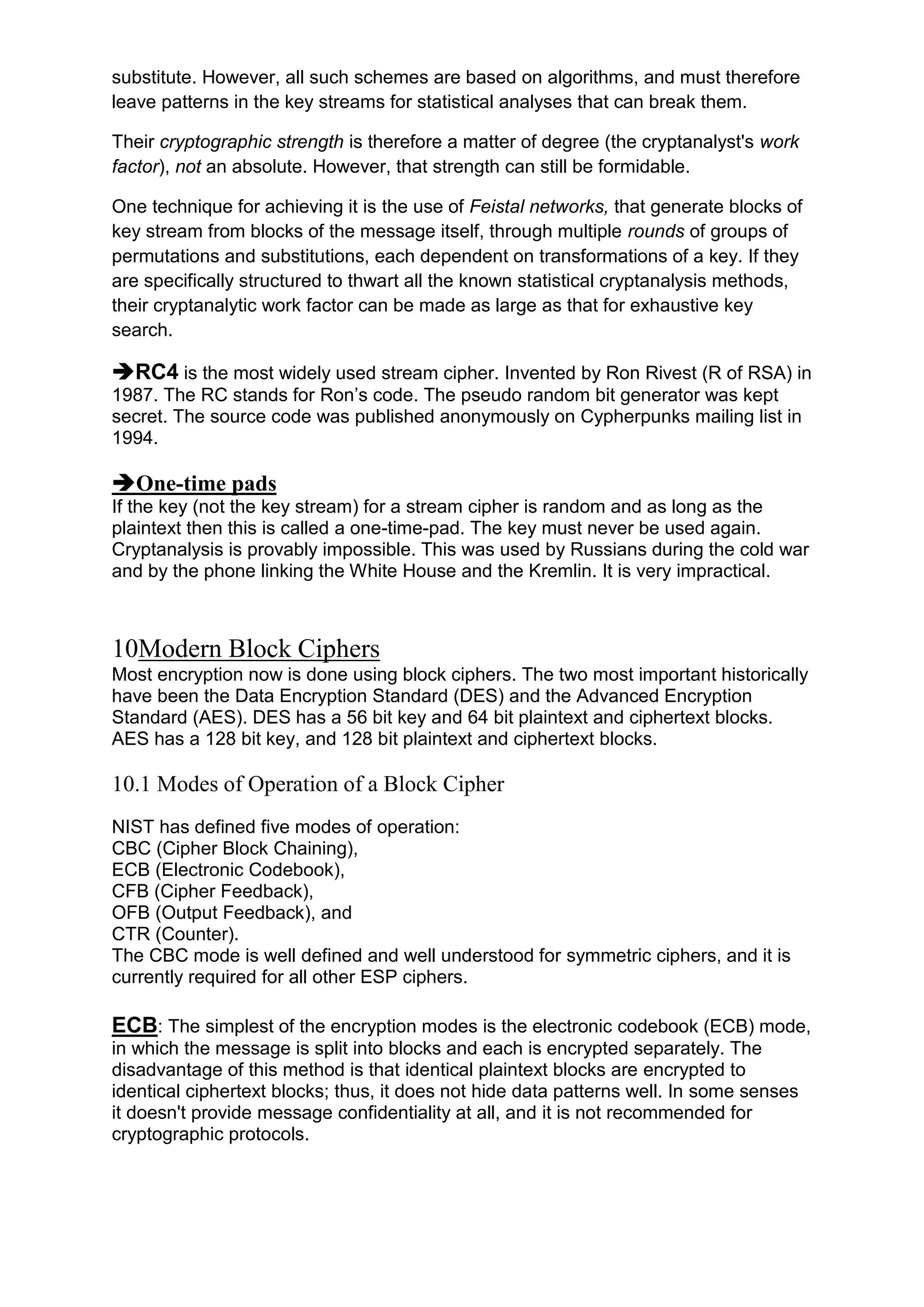 substitute. However, all such schemes are based on algorithms, and must therefore
leave patterns in the key streams for statistical analyses that can break them.
Their cryptographic strength is therefore a matter of degree (the cryptanalyst's work
factor), not an absolute. However, that strength can still be formidable.
One technique for achieving it is the use of Feistal networks, that generate blocks of
key stream from blocks of the message itself, through multiple rounds of groups of
permutations and substitutions, each dependent on transformations of a key. If they
are specifically structured to thwart all the known statistical cryptanalysis methods,
their cryptanalytic work factor can be made as large as that for exhaustive key
search.

RC4 is the most widely used stream cipher. Invented by Ron Rivest (R of RSA) in
1987. The RC stands for Ron‘s code. The pseudo random bit generator was kept
secret. The source code was published anonymously on Cypherpunks mailing list in
1994.

One-time pads
If the key (not the key stream) for a stream cipher is random and as long as the
plaintext then this is called a one-time-pad. The key must never be used again.
Cryptanalysis is provably impossible. This was used by Russians during the cold war
and by the phone linking the White House and the Kremlin. It is very impractical.

10Modern Block Ciphers
Most encryption now is done using block ciphers. The two most important historically
have been the Data Encryption Standard (DES) and the Advanced Encryption
Standard (AES). DES has a 56 bit key and 64 bit plaintext and ciphertext blocks.
AES has a 128 bit key, and 128 bit plaintext and ciphertext blocks.

10.1 Modes of Operation of a Block Cipher
NIST has defined five modes of operation:
CBC (Cipher Block Chaining),
ECB (Electronic Codebook),
CFB (Cipher Feedback),
OFB (Output Feedback), and
CTR (Counter).
The CBC mode is well defined and well understood for symmetric ciphers, and it is
currently required for all other ESP ciphers.

ECB: The simplest of the encryption modes is the electronic codebook (ECB) mode,
in which the message is split into blocks and each is encrypted separately. The
disadvantage of this method is that identical plaintext blocks are encrypted to
identical ciphertext blocks; thus, it does not hide data patterns well. In some senses
it doesn't provide message confidentiality at all, and it is not recommended for
cryptographic protocols.

 