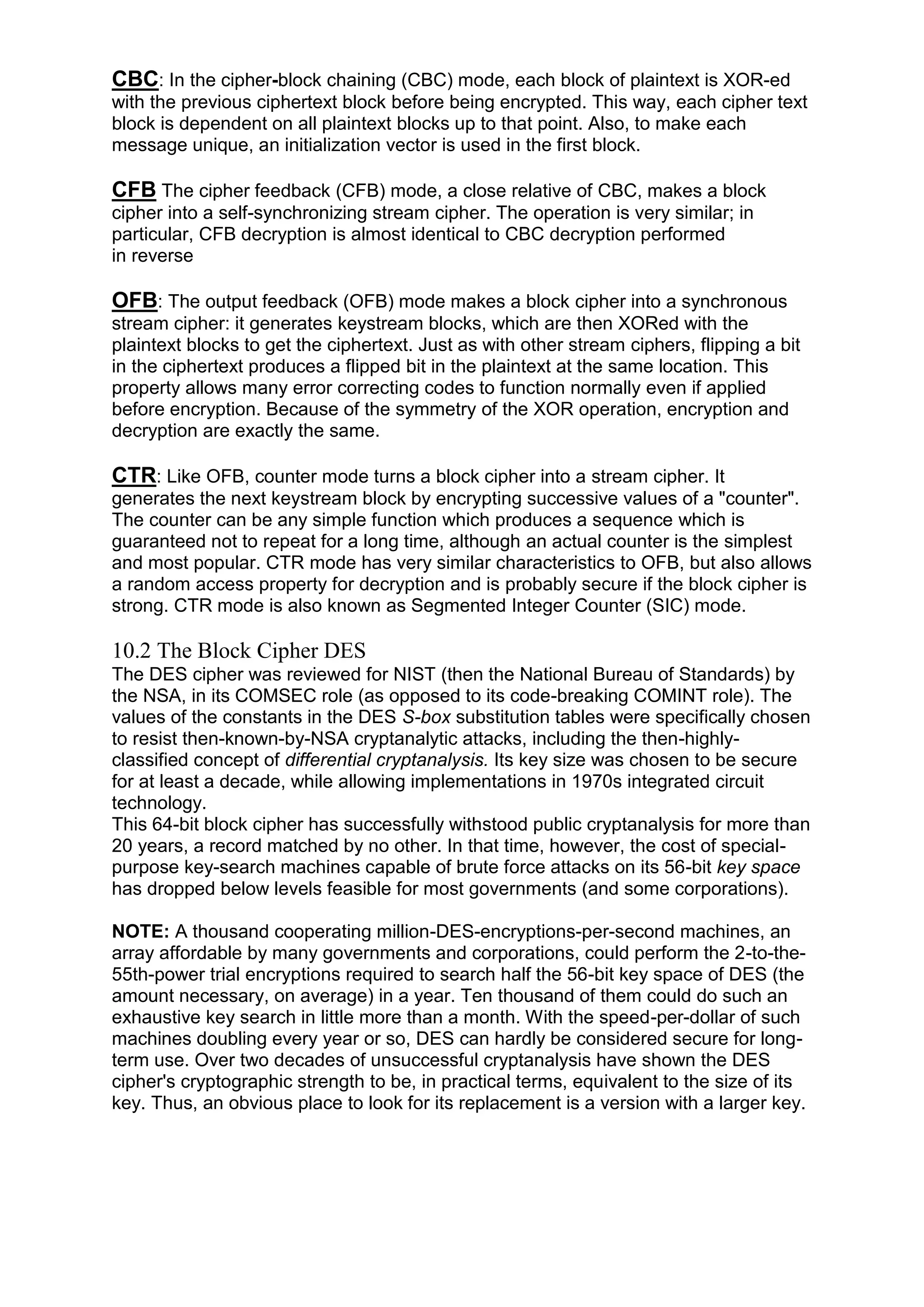 CBC: In the cipher-block chaining (CBC) mode, each block of plaintext is XOR-ed
with the previous ciphertext block before being encrypted. This way, each cipher text
block is dependent on all plaintext blocks up to that point. Also, to make each
message unique, an initialization vector is used in the first block.

CFB The cipher feedback (CFB) mode, a close relative of CBC, makes a block
cipher into a self-synchronizing stream cipher. The operation is very similar; in
particular, CFB decryption is almost identical to CBC decryption performed
in reverse

OFB: The output feedback (OFB) mode makes a block cipher into a synchronous
stream cipher: it generates keystream blocks, which are then XORed with the
plaintext blocks to get the ciphertext. Just as with other stream ciphers, flipping a bit
in the ciphertext produces a flipped bit in the plaintext at the same location. This
property allows many error correcting codes to function normally even if applied
before encryption. Because of the symmetry of the XOR operation, encryption and
decryption are exactly the same.

CTR: Like OFB, counter mode turns a block cipher into a stream cipher. It
generates the next keystream block by encrypting successive values of a "counter".
The counter can be any simple function which produces a sequence which is
guaranteed not to repeat for a long time, although an actual counter is the simplest
and most popular. CTR mode has very similar characteristics to OFB, but also allows
a random access property for decryption and is probably secure if the block cipher is
strong. CTR mode is also known as Segmented Integer Counter (SIC) mode.

10.2 The Block Cipher DES
The DES cipher was reviewed for NIST (then the National Bureau of Standards) by
the NSA, in its COMSEC role (as opposed to its code-breaking COMINT role). The
values of the constants in the DES S-box substitution tables were specifically chosen
to resist then-known-by-NSA cryptanalytic attacks, including the then-highlyclassified concept of differential cryptanalysis. Its key size was chosen to be secure
for at least a decade, while allowing implementations in 1970s integrated circuit
technology.
This 64-bit block cipher has successfully withstood public cryptanalysis for more than
20 years, a record matched by no other. In that time, however, the cost of specialpurpose key-search machines capable of brute force attacks on its 56-bit key space
has dropped below levels feasible for most governments (and some corporations).
NOTE: A thousand cooperating million-DES-encryptions-per-second machines, an
array affordable by many governments and corporations, could perform the 2-to-the55th-power trial encryptions required to search half the 56-bit key space of DES (the
amount necessary, on average) in a year. Ten thousand of them could do such an
exhaustive key search in little more than a month. With the speed-per-dollar of such
machines doubling every year or so, DES can hardly be considered secure for longterm use. Over two decades of unsuccessful cryptanalysis have shown the DES
cipher's cryptographic strength to be, in practical terms, equivalent to the size of its
key. Thus, an obvious place to look for its replacement is a version with a larger key.

 