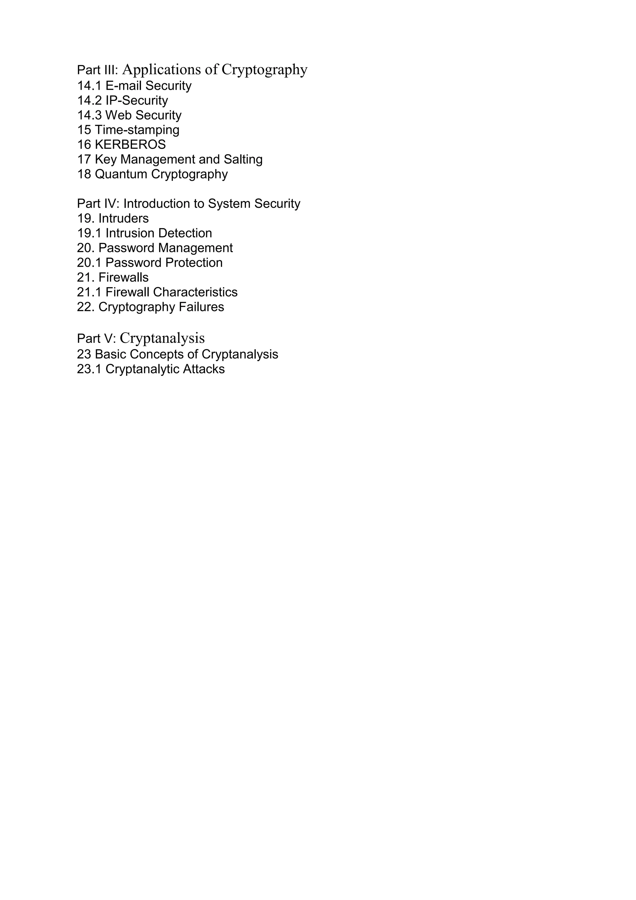 Part III: Applications of Cryptography
14.1 E-mail Security
14.2 IP-Security
14.3 Web Security
15 Time-stamping
16 KERBEROS
17 Key Management and Salting
18 Quantum Cryptography
Part IV: Introduction to System Security
19. Intruders
19.1 Intrusion Detection
20. Password Management
20.1 Password Protection
21. Firewalls
21.1 Firewall Characteristics
22. Cryptography Failures
Part V: Cryptanalysis
23 Basic Concepts of Cryptanalysis
23.1 Cryptanalytic Attacks

 