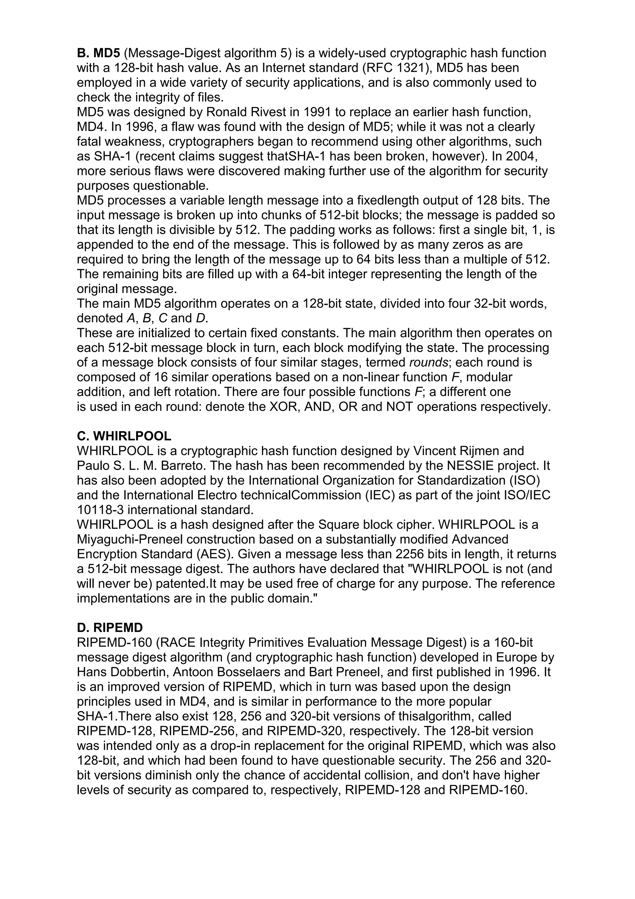 B. MD5 (Message-Digest algorithm 5) is a widely-used cryptographic hash function
with a 128-bit hash value. As an Internet standard (RFC 1321), MD5 has been
employed in a wide variety of security applications, and is also commonly used to
check the integrity of files.
MD5 was designed by Ronald Rivest in 1991 to replace an earlier hash function,
MD4. In 1996, a flaw was found with the design of MD5; while it was not a clearly
fatal weakness, cryptographers began to recommend using other algorithms, such
as SHA-1 (recent claims suggest thatSHA-1 has been broken, however). In 2004,
more serious flaws were discovered making further use of the algorithm for security
purposes questionable.
MD5 processes a variable length message into a fixedlength output of 128 bits. The
input message is broken up into chunks of 512-bit blocks; the message is padded so
that its length is divisible by 512. The padding works as follows: first a single bit, 1, is
appended to the end of the message. This is followed by as many zeros as are
required to bring the length of the message up to 64 bits less than a multiple of 512.
The remaining bits are filled up with a 64-bit integer representing the length of the
original message.
The main MD5 algorithm operates on a 128-bit state, divided into four 32-bit words,
denoted A, B, C and D.
These are initialized to certain fixed constants. The main algorithm then operates on
each 512-bit message block in turn, each block modifying the state. The processing
of a message block consists of four similar stages, termed rounds; each round is
composed of 16 similar operations based on a non-linear function F, modular
addition, and left rotation. There are four possible functions F; a different one
is used in each round: denote the XOR, AND, OR and NOT operations respectively.
C. WHIRLPOOL
WHIRLPOOL is a cryptographic hash function designed by Vincent Rijmen and
Paulo S. L. M. Barreto. The hash has been recommended by the NESSIE project. It
has also been adopted by the International Organization for Standardization (ISO)
and the International Electro technicalCommission (IEC) as part of the joint ISO/IEC
10118-3 international standard.
WHIRLPOOL is a hash designed after the Square block cipher. WHIRLPOOL is a
Miyaguchi-Preneel construction based on a substantially modified Advanced
Encryption Standard (AES). Given a message less than 2256 bits in length, it returns
a 512-bit message digest. The authors have declared that "WHIRLPOOL is not (and
will never be) patented.It may be used free of charge for any purpose. The reference
implementations are in the public domain."
D. RIPEMD
RIPEMD-160 (RACE Integrity Primitives Evaluation Message Digest) is a 160-bit
message digest algorithm (and cryptographic hash function) developed in Europe by
Hans Dobbertin, Antoon Bosselaers and Bart Preneel, and first published in 1996. It
is an improved version of RIPEMD, which in turn was based upon the design
principles used in MD4, and is similar in performance to the more popular
SHA-1.There also exist 128, 256 and 320-bit versions of thisalgorithm, called
RIPEMD-128, RIPEMD-256, and RIPEMD-320, respectively. The 128-bit version
was intended only as a drop-in replacement for the original RIPEMD, which was also
128-bit, and which had been found to have questionable security. The 256 and 320bit versions diminish only the chance of accidental collision, and don't have higher
levels of security as compared to, respectively, RIPEMD-128 and RIPEMD-160.

 