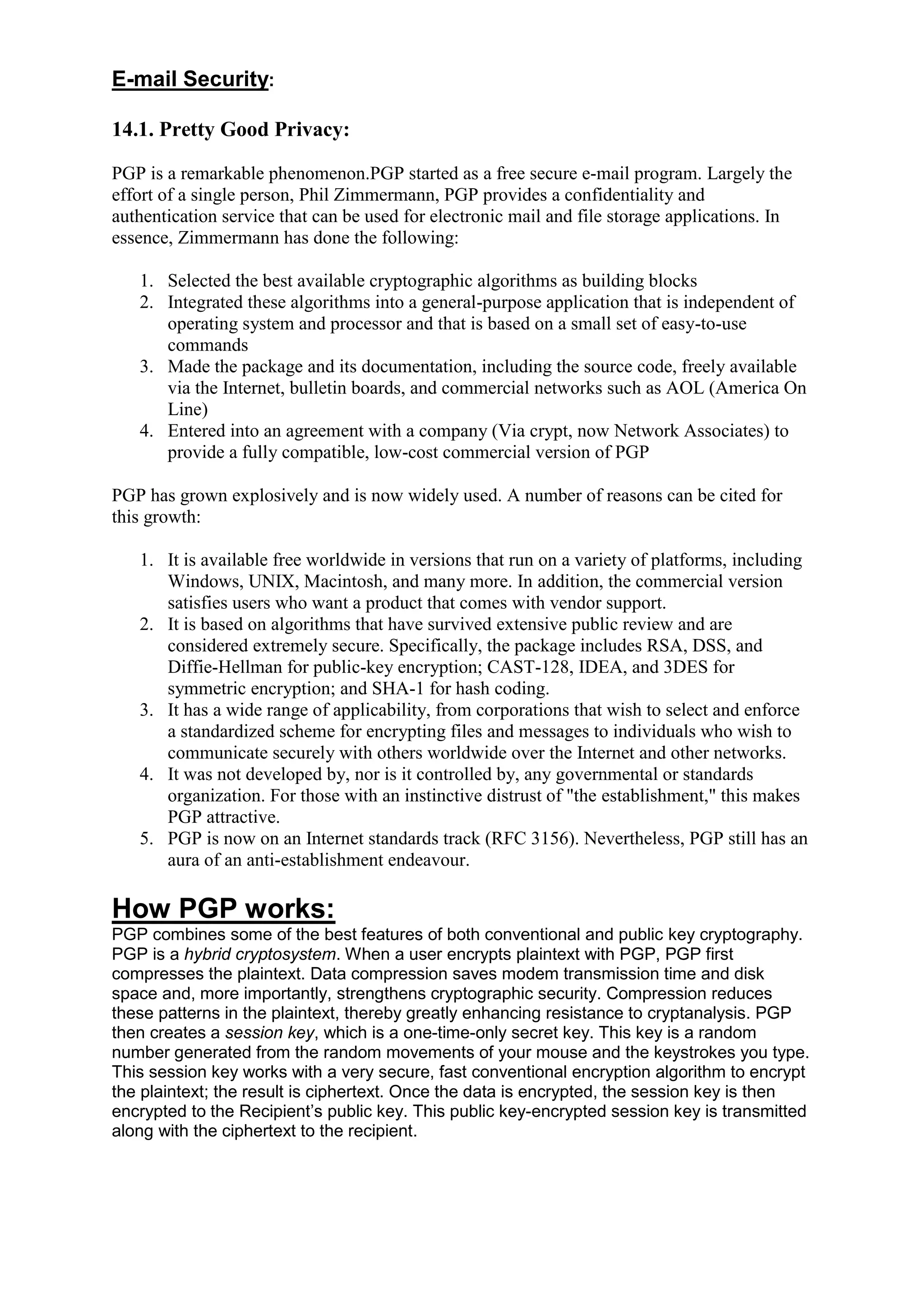 E-mail Security:
14.1. Pretty Good Privacy:
PGP is a remarkable phenomenon.PGP started as a free secure e-mail program. Largely the
effort of a single person, Phil Zimmermann, PGP provides a confidentiality and
authentication service that can be used for electronic mail and file storage applications. In
essence, Zimmermann has done the following:
1. Selected the best available cryptographic algorithms as building blocks
2. Integrated these algorithms into a general-purpose application that is independent of
operating system and processor and that is based on a small set of easy-to-use
commands
3. Made the package and its documentation, including the source code, freely available
via the Internet, bulletin boards, and commercial networks such as AOL (America On
Line)
4. Entered into an agreement with a company (Via crypt, now Network Associates) to
provide a fully compatible, low-cost commercial version of PGP
PGP has grown explosively and is now widely used. A number of reasons can be cited for
this growth:
1. It is available free worldwide in versions that run on a variety of platforms, including
Windows, UNIX, Macintosh, and many more. In addition, the commercial version
satisfies users who want a product that comes with vendor support.
2. It is based on algorithms that have survived extensive public review and are
considered extremely secure. Specifically, the package includes RSA, DSS, and
Diffie-Hellman for public-key encryption; CAST-128, IDEA, and 3DES for
symmetric encryption; and SHA-1 for hash coding.
3. It has a wide range of applicability, from corporations that wish to select and enforce
a standardized scheme for encrypting files and messages to individuals who wish to
communicate securely with others worldwide over the Internet and other networks.
4. It was not developed by, nor is it controlled by, any governmental or standards
organization. For those with an instinctive distrust of "the establishment," this makes
PGP attractive.
5. PGP is now on an Internet standards track (RFC 3156). Nevertheless, PGP still has an
aura of an anti-establishment endeavour.

How PGP works:
PGP combines some of the best features of both conventional and public key cryptography.
PGP is a hybrid cryptosystem. When a user encrypts plaintext with PGP, PGP first
compresses the plaintext. Data compression saves modem transmission time and disk
space and, more importantly, strengthens cryptographic security. Compression reduces
these patterns in the plaintext, thereby greatly enhancing resistance to cryptanalysis. PGP
then creates a session key, which is a one-time-only secret key. This key is a random
number generated from the random movements of your mouse and the keystrokes you type.
This session key works with a very secure, fast conventional encryption algorithm to encrypt
the plaintext; the result is ciphertext. Once the data is encrypted, the session key is then
encrypted to the Recipient‘s public key. This public key-encrypted session key is transmitted
along with the ciphertext to the recipient.

 